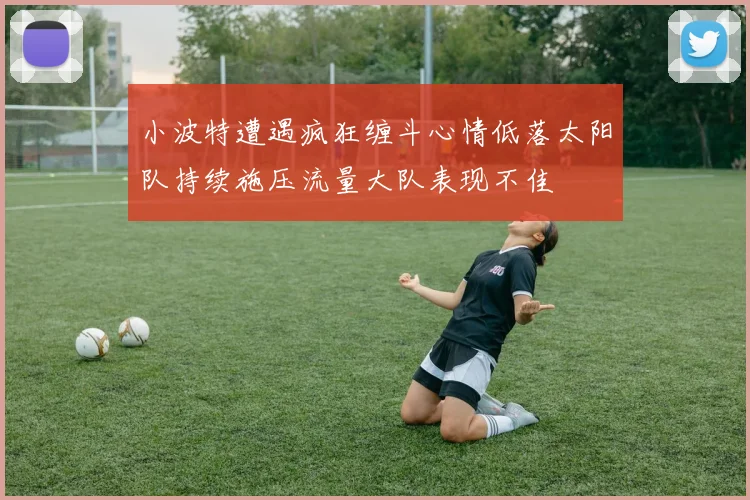 小波特遭遇疯狂缠斗心情低落太阳队持续施压流量大队表现不佳