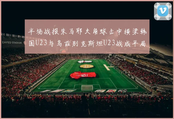 半场战报朱马耶夫角球击中横梁韩国U23与乌兹别克斯坦U23战成平局