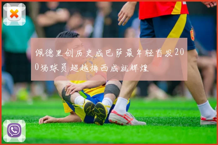 佩德里创历史成巴萨最年轻首发200场球员超越梅西成就辉煌