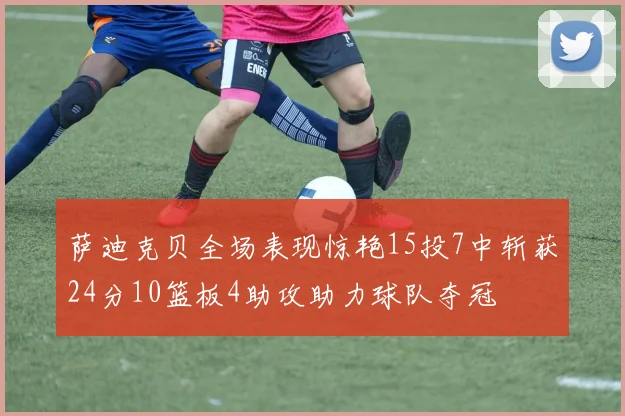 萨迪克贝全场表现惊艳15投7中斩获24分10篮板4助攻助力球队夺冠