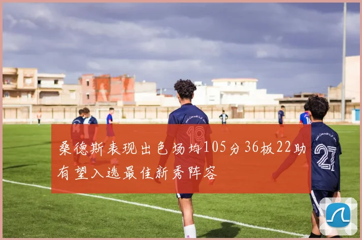 桑德斯表现出色场均105分36板22助有望入选最佳新秀阵容
