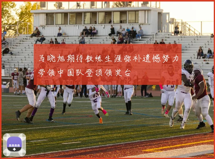 马晓旭期待教练生涯弥补遗憾努力带领中国队登顶领奖台