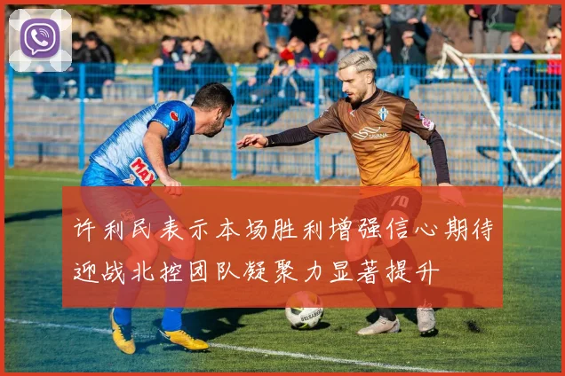许利民表示本场胜利增强信心期待迎战北控团队凝聚力显著提升
