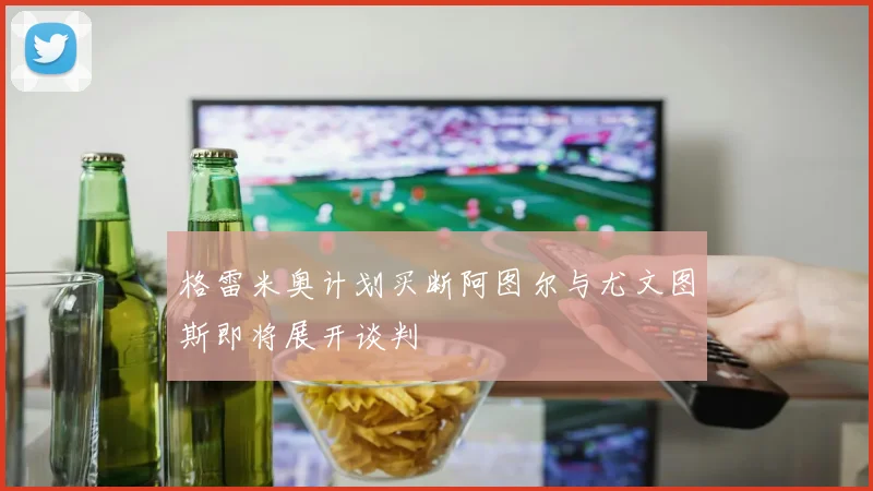 格雷米奥计划买断阿图尔与尤文图斯即将展开谈判